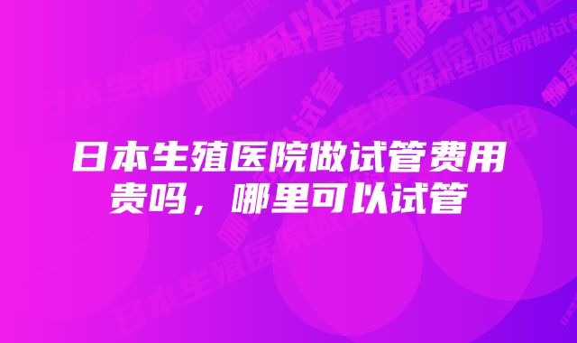 日本生殖医院做试管费用贵吗，哪里可以试管