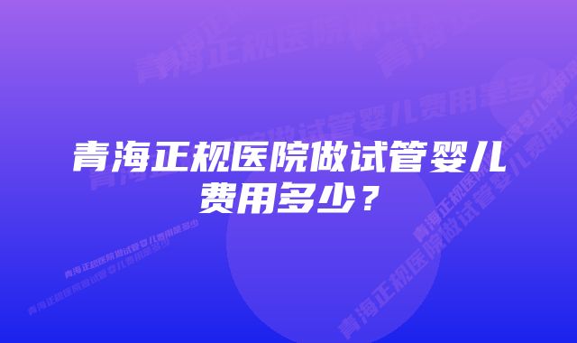 青海正规医院做试管婴儿费用多少？