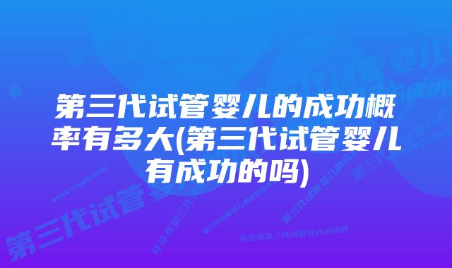 第三代试管婴儿的成功概率有多大(第三代试管婴儿有成功的吗)