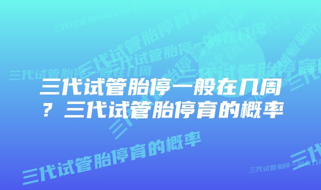 三代试管胎停一般在几周？三代试管胎停育的概率