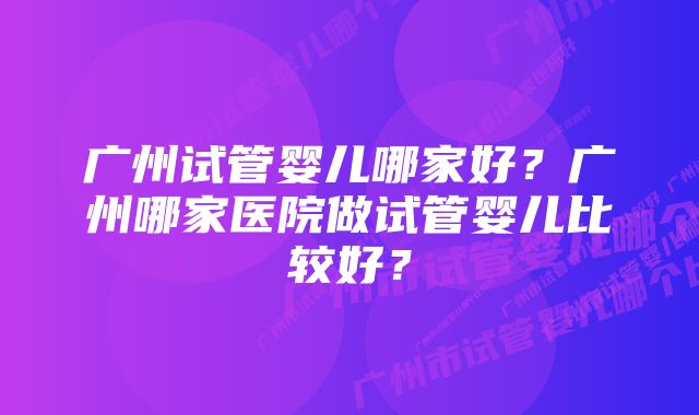 广州试管婴儿哪家好？广州哪家医院做试管婴儿比较好？