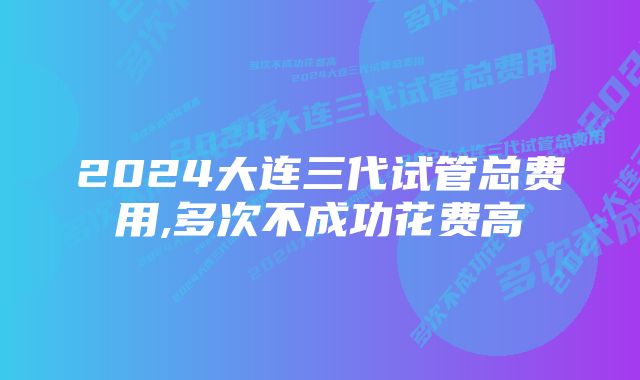 2024大连三代试管总费用,多次不成功花费高