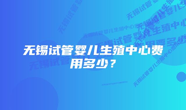 无锡试管婴儿生殖中心费用多少？