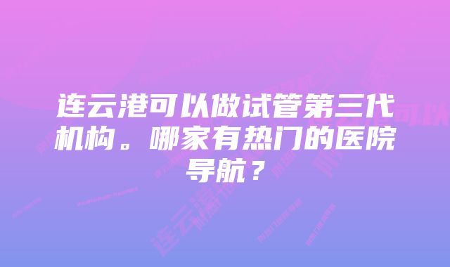 连云港可以做试管第三代机构。哪家有热门的医院导航？