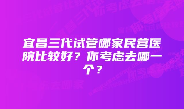 宜昌三代试管哪家民营医院比较好？你考虑去哪一个？