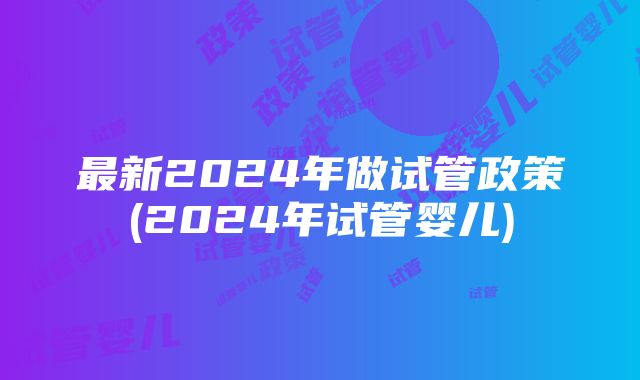 最新2024年做试管政策(2024年试管婴儿)