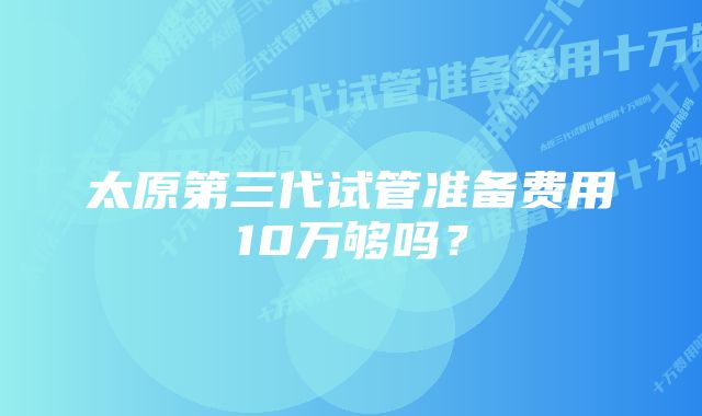 太原第三代试管准备费用10万够吗？