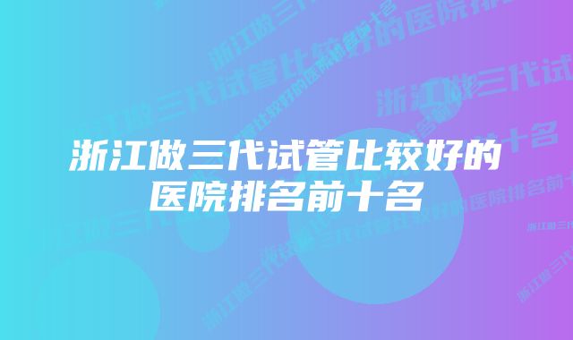 浙江做三代试管比较好的医院排名前十名