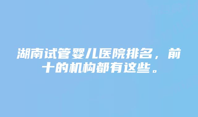 湖南试管婴儿医院排名，前十的机构都有这些。