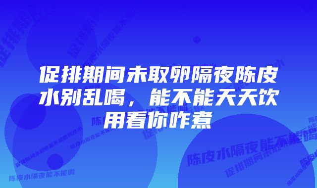 促排期间未取卵隔夜陈皮水别乱喝，能不能天天饮用看你咋煮