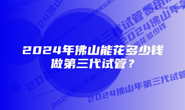 2024年佛山能花多少钱做第三代试管？