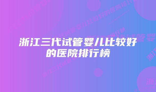 浙江三代试管婴儿比较好的医院排行榜