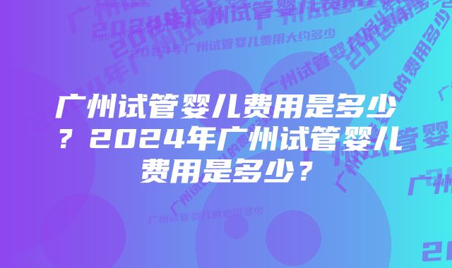 广州试管婴儿费用是多少？2024年广州试管婴儿费用是多少？