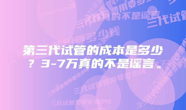 第三代试管的成本是多少？3-7万真的不是谣言。