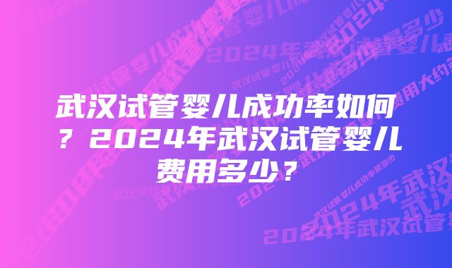 武汉试管婴儿成功率如何？2024年武汉试管婴儿费用多少？