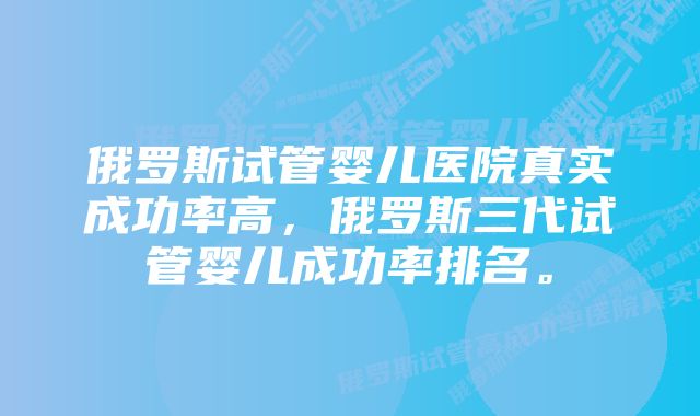 俄罗斯试管婴儿医院真实成功率高，俄罗斯三代试管婴儿成功率排名。