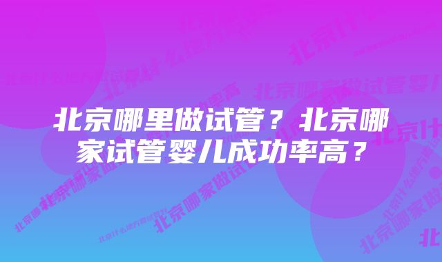 北京哪里做试管？北京哪家试管婴儿成功率高？