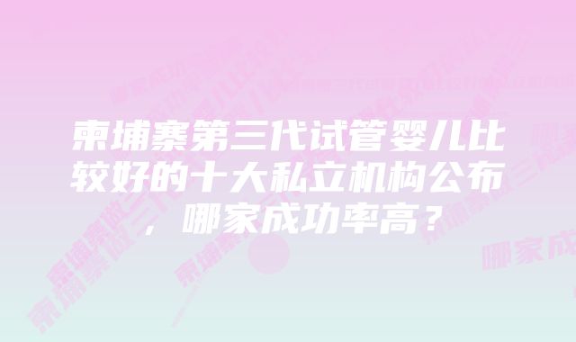 柬埔寨第三代试管婴儿比较好的十大私立机构公布，哪家成功率高？