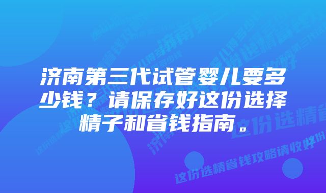 济南第三代试管婴儿要多少钱？请保存好这份选择精子和省钱指南。