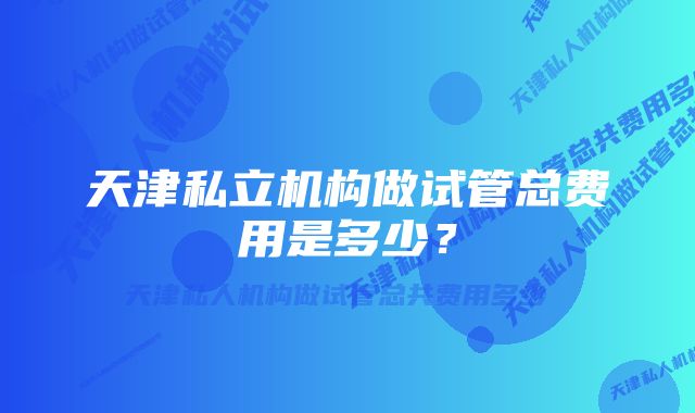 天津私立机构做试管总费用是多少？