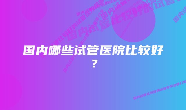 国内哪些试管医院比较好？