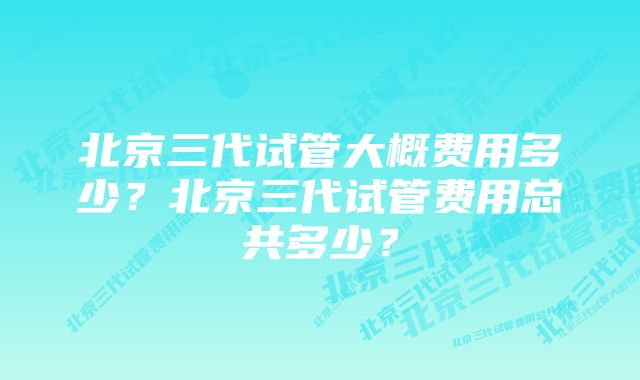 北京三代试管大概费用多少？北京三代试管费用总共多少？