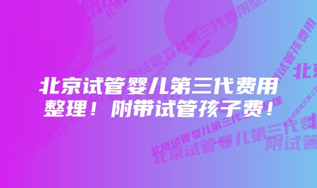 北京试管婴儿第三代费用整理！附带试管孩子费！