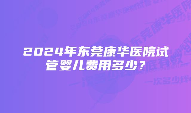 2024年东莞康华医院试管婴儿费用多少？