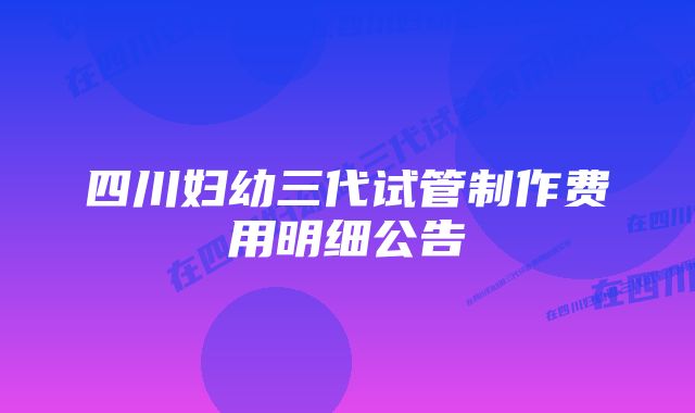 四川妇幼三代试管制作费用明细公告