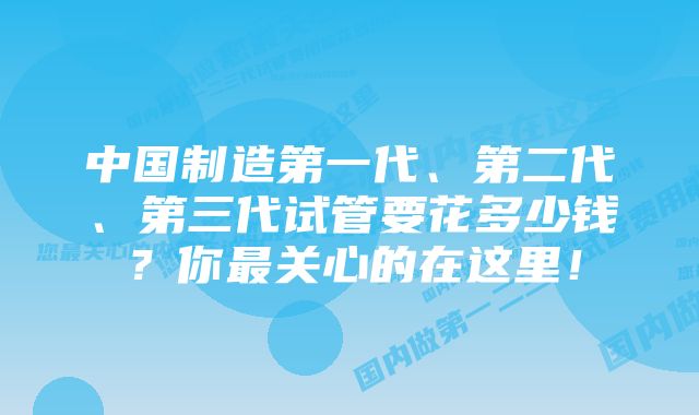 中国制造第一代、第二代、第三代试管要花多少钱？你最关心的在这里！