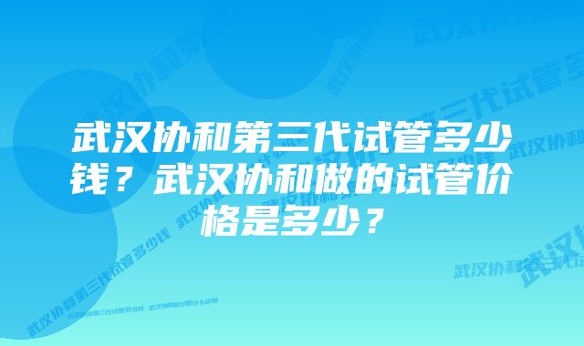 武汉协和第三代试管多少钱？武汉协和做的试管价格是多少？