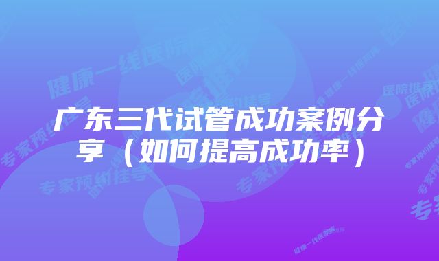 广东三代试管成功案例分享（如何提高成功率）