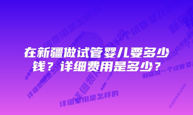 在新疆做试管婴儿要多少钱？详细费用是多少？