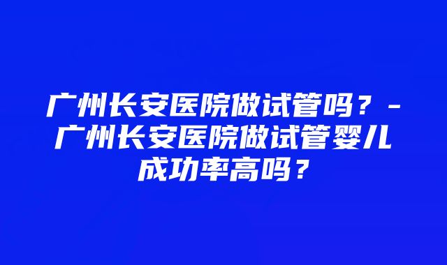 广州长安医院做试管吗？-广州长安医院做试管婴儿成功率高吗？