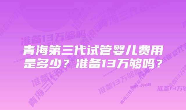 青海第三代试管婴儿费用是多少？准备13万够吗？