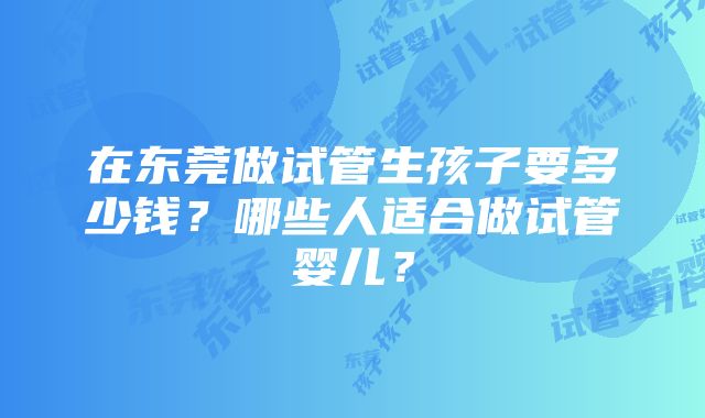 在东莞做试管生孩子要多少钱？哪些人适合做试管婴儿？