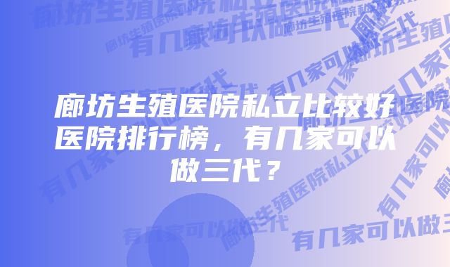 廊坊生殖医院私立比较好医院排行榜，有几家可以做三代？