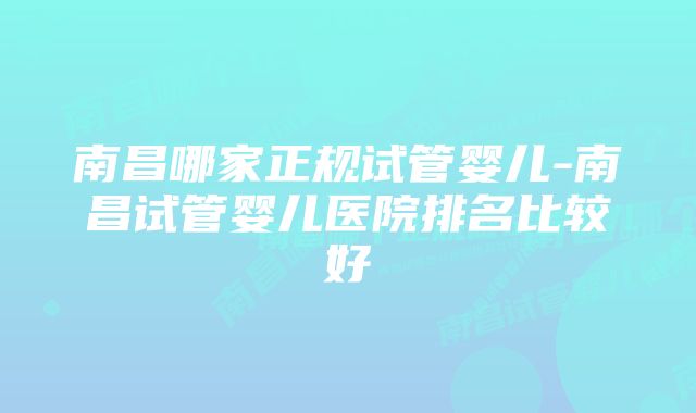 南昌哪家正规试管婴儿-南昌试管婴儿医院排名比较好