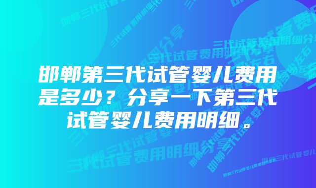 邯郸第三代试管婴儿费用是多少？分享一下第三代试管婴儿费用明细。