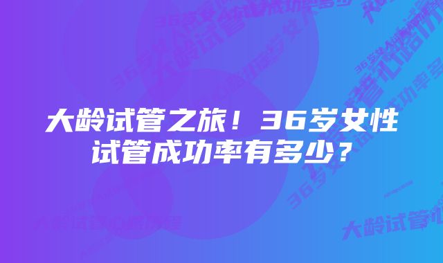 大龄试管之旅！36岁女性试管成功率有多少？