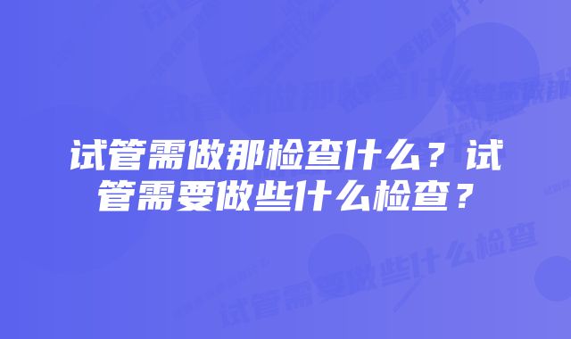 试管需做那检查什么？试管需要做些什么检查？