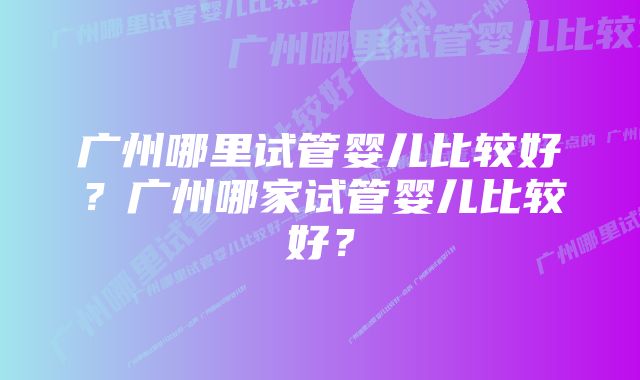 广州哪里试管婴儿比较好？广州哪家试管婴儿比较好？