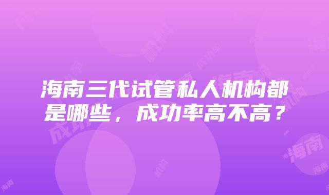 海南三代试管私人机构都是哪些，成功率高不高？