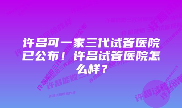 许昌可一家三代试管医院已公布！许昌试管医院怎么样？