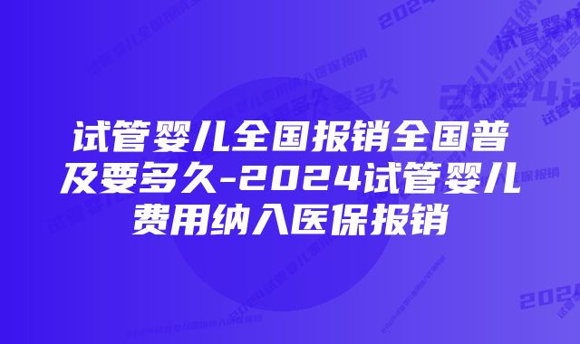 试管婴儿全国报销全国普及要多久-2024试管婴儿费用纳入医保报销