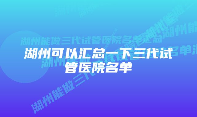 湖州可以汇总一下三代试管医院名单