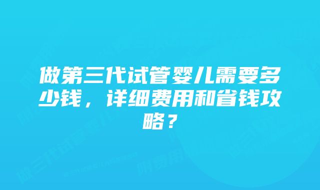 做第三代试管婴儿需要多少钱，详细费用和省钱攻略？