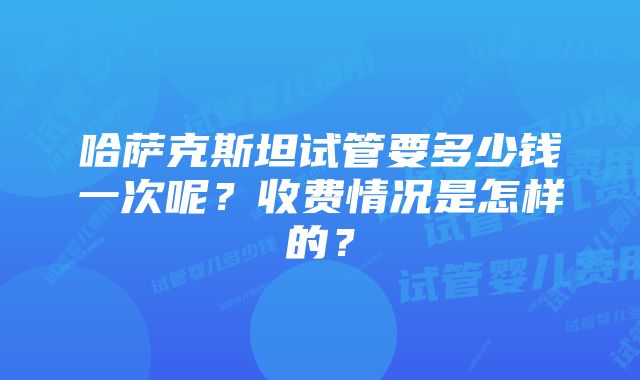 哈萨克斯坦试管要多少钱一次呢？收费情况是怎样的？