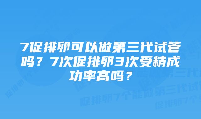 7促排卵可以做第三代试管吗？7次促排卵3次受精成功率高吗？