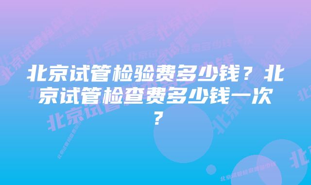 北京试管检验费多少钱？北京试管检查费多少钱一次？